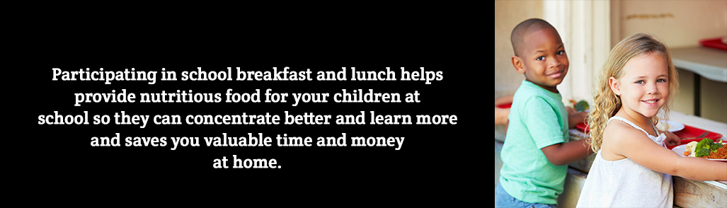 Participating in school breakfast and lunch helps provide nutritious food for your children at school so they can concentrate better and learn more and saves you valuable time and money at home.