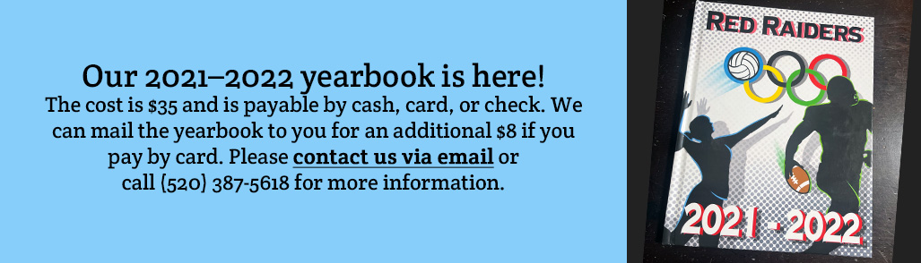 Our 2021–2022 yearbook is here! The cost is $35 and is payable by cash, card, or check. We can mail the yearbook to you for an additional $8 if you pay by card. Please contact us via email or call (520) 387-5618 for more information.