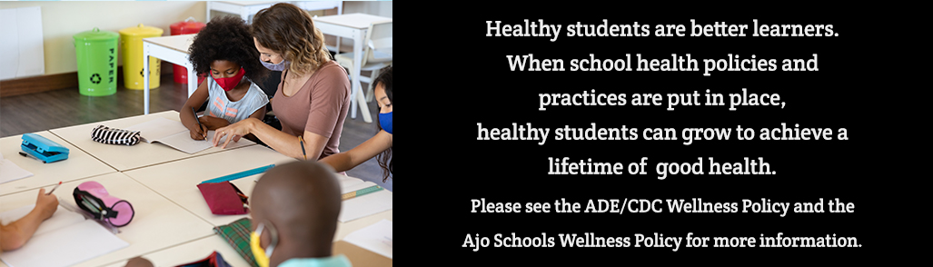 Healthy students are better learners. When school health policies and practices are put in place, healthy students can grow to achieve a lifetime of good health. Please see the ADE/CDC Wellness Policy and the Ajo Schools Wellness Policy for more info